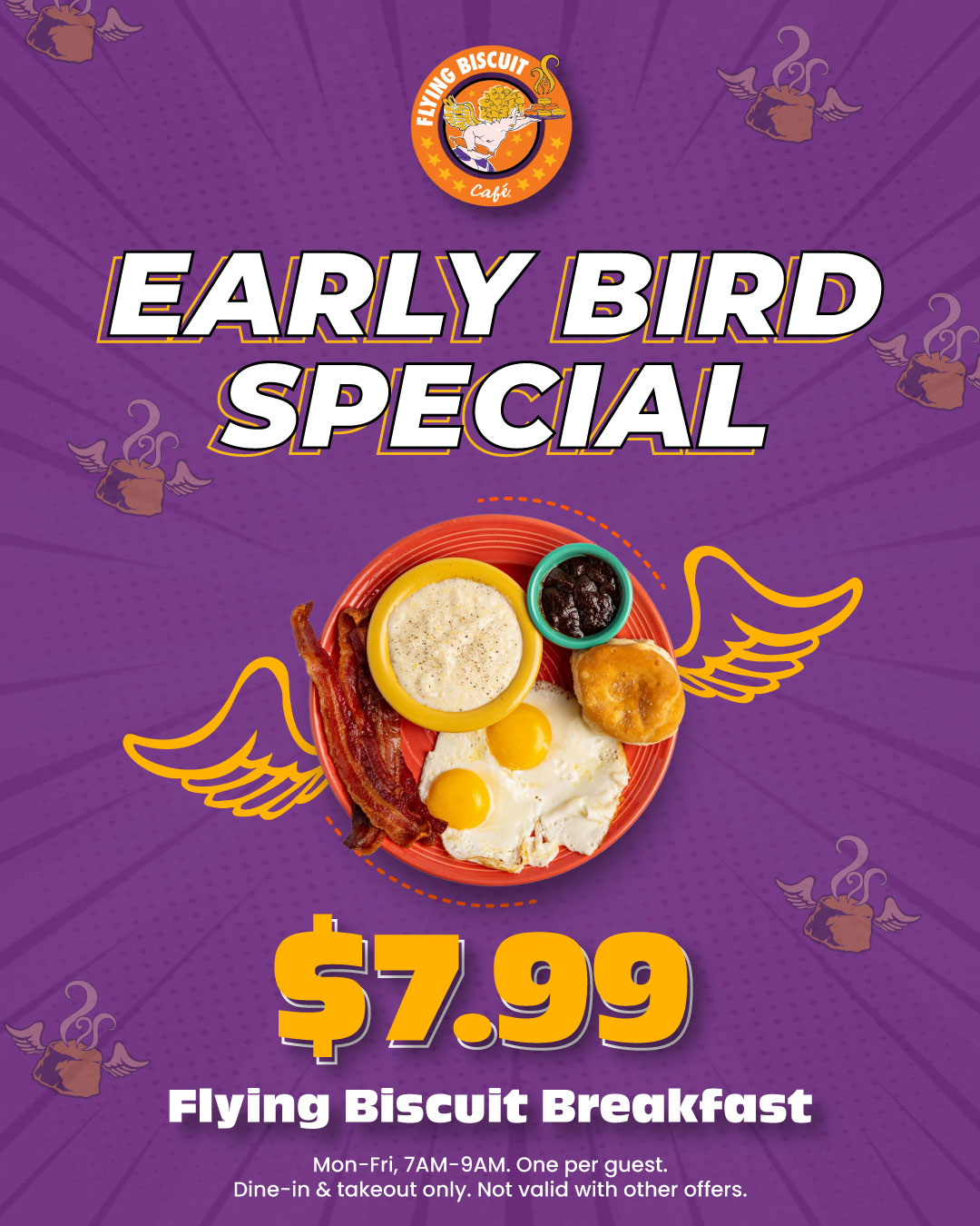 Early Bird Special - $7.99 Flying Biscuit Breakfast. Monday-Friday, 7AM-9AM. One per guest. Dine-in & takeout only. Not valid with other offers.