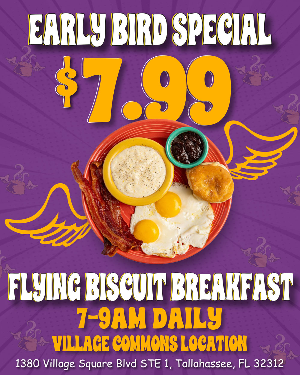 Early Bird Special. $7.99 Flying biscuit Breakfast. 7-9am Daily. Village Commons Location. 1380 Village Square Blvd Ste 1, Tallahassee, FL 32312
